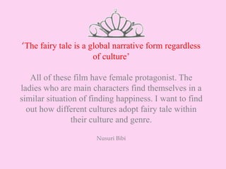 ‘The fairy tale is a global narrative form regardless
of culture’
All of these film have female protagonist. The
ladies who are main characters find themselves in a
similar situation of finding happiness. I want to find
out how different cultures adopt fairy tale within
their culture and genre.
Nusuri Bibi
 