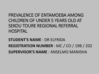 PREVALENCE OF ENTAMOEBA AMONG
CHILDREN OF UNDER 5 YEARS OLD AT
SEKOU TOURE REGIONAL REFERRAL
HOSPITAL
STUDENT'S NAME : DR ELFRIDA
REGISTRATION NUMBER : MC / CO / 19B / 202
SUPERVISOR'S NAME : ANSELMO MANISHA
 