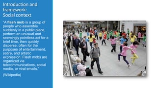Introduction and
framework:
Social context
“A flash mob is a group of
people who assemble
suddenly in a public place,
perf...