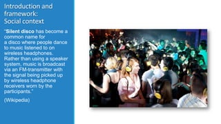 Introduction and
framework:
Social context
“Silent disco has become a
common name for
a disco where people dance
to music ...