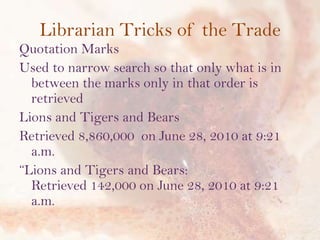 Librarian Tricks of the Trade
Quotation Marks
Used to narrow search so that only what is in
between the marks only in that order is
retrieved
Lions and Tigers and Bears
Retrieved 8,860,000 on June 28, 2010 at 9:21
a.m.
“Lions and Tigers and Bears:
Retrieved 142,000 on June 28, 2010 at 9:21
a.m.

 