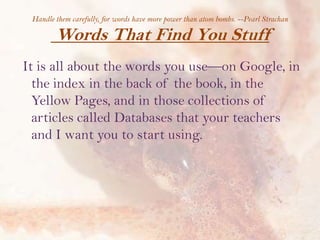 Handle them carefully, for words have more power than atom bombs. --Pearl Strachan

Words That Find You Stuff
It is all about the words you use—on Google, in
the index in the back of the book, in the
Yellow Pages, and in those collections of
articles called Databases that your teachers
and I want you to start using.

 