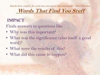 Handle them carefully, for words have more power than atom bombs. --Pearl Strachan

Words That Find You Stuff
IMPACT
Finds answers to questions like
• Why was this important?
• What was the significance (also itself a good
word)?
• What were the results of this?
• What did this cause to happen?

 