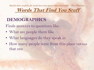 Handle them carefully, for words have more power than atom bombs. --Pearl Strachan

Words That Find You Stuff
DEMOGRAPHICS
Finds answers to questions like
• What are people there like
• What languages do they speak in
• How many people were from this place versus
that one

 