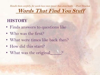 Handle them carefully, for words have more power than atom bombs. --Pearl Strachan

Words That Find You Stuff
HISTORY
• Finds answers to questions like
• Who was the first?
• What were times like back then?
• How did this start?
• What was the original_____?

 