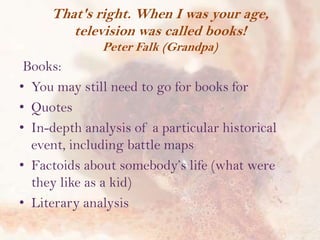 That's right. When I was your age,
television was called books!
Peter Falk (Grandpa)

Books:
• You may still need to go for books for
• Quotes
• In-depth analysis of a particular historical
event, including battle maps
• Factoids about somebody’s life (what were
they like as a kid)
• Literary analysis

 