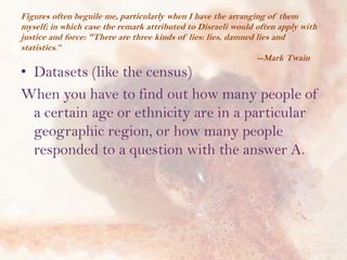 Figures often beguile me, particularly when I have the arranging of them
myself; in which case the remark attributed to Disraeli would often apply with
justice and force: "There are three kinds of lies: lies, damned lies and
statistics.“
--Mark Twain

• Datasets (like the census)
When you have to find out how many people of
a certain age or ethnicity are in a particular
geographic region, or how many people
responded to a question with the answer A.

 