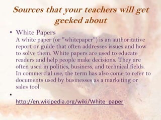 Sources that your teachers will get
geeked about
• White Papers

A white paper (or "whitepaper") is an authoritative
report or guide that often addresses issues and how
to solve them. White papers are used to educate
readers and help people make decisions. They are
often used in politics, business, and technical fields.
In commercial use, the term has also come to refer to
documents used by businesses as a marketing or
sales tool.

•
http://en.wikipedia.org/wiki/White_paper

 