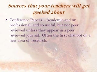 Sources that your teachers will get
geeked about
• Conference Papers—Academic and or
professional, and so useful, but not peer
reviewed unless they appear in a peer
reviewed journal. Often the first offshoot of a
new area of research.

 