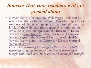 Sources that your teachers will get
geeked about
• Government Informational Web Pages—this can be
where the studies funded by your taxes first appear, as
well as cool charts and graphs. In almost all cases the
URL of the web page they appear on should end in
.gov. Excellent examples are the Bureau of Labor
Statistics (www.bls.gov ), the Library of Congress
(www.loc.gov ), the National Institutes of Health
(www.nih.gov ), and the Center for Disease Control
(www.cdc.gov ).
Hint: when searching for things on these sites, try both
searching using the site search function or searching in
Google with NIH or CDC in the search string, for example.

 