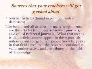 Sources that your teachers will get
geeked about
• Journal Articles (found in print journals or
databases)
The be-all, end-all articles for many assignments
are the articles from peer reviewed journals,
also called refereed journals. What that means
is that articles cannot appear in these journals
unless a panel or group of people knowledgeable
in that field agree that the research contained is
valid, authoritative, and contributes to the field
of knowledge.

 