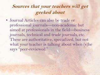 Sources that your teachers will get
geeked about
• Journal Articles can also be trade or
professional journals—non-academic but
aimed at professionals in the field—business
journals, technical and trade journals, etc.
These are authoritative, specialized, but not
what your teacher is talking about when (s)he
says “peer-reviewed.”

 