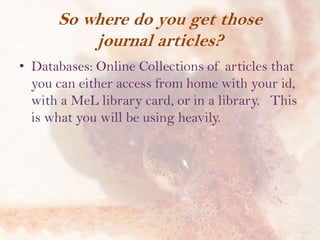 So where do you get those
journal articles?
• Databases: Online Collections of articles that
you can either access from home with your id,
with a MeL library card, or in a library. This
is what you will be using heavily.

 