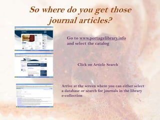 So where do you get those
journal articles?
Go to www.portagelibrary.info
and select the catalog

Click on Article Search

Arrive at the screen where you can either select
a database or search for journals in the library
e-collection

 