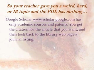 So your teacher gave you a weird, hard,
or IB topic and the PDL has nothing…
Google Scholar www.scholar.google.com has
only academic sources and patents. You get
the citation for the article that you want, and
then look back to the library web page’s
journal listing.

 