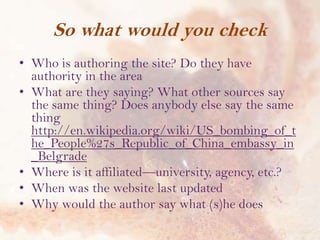So what would you check
• Who is authoring the site? Do they have
authority in the area
• What are they saying? What other sources say
the same thing? Does anybody else say the same
thing
http://en.wikipedia.org/wiki/US_bombing_of_t
he_People%27s_Republic_of_China_embassy_in
_Belgrade
• Where is it affiliated—university, agency, etc.?
• When was the website last updated
• Why would the author say what (s)he does

 