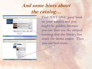 And some hints about
the catalog…
Find JUST ONE good book
on your subject and you
might be golden, because
you can then use the subject
heading that the library has
stuck the books under. Then
you can find more.

 