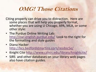 OMG! Those Citations
Citing properly can drive you to distraction. Here are
some places that will help you properly format,
whether you are using U Chicago, APA, MLA, or some
other style:
• The Purdue Online Writing Lab:
http://owl.english.purdue.edu/ Look to the right for
the formatting and style guides
• Diana Hacker
http://bcs.bedfordstmartins.com/resdoc5e/
• Knight Cite http://www.calvin.edu/library/knightcite/
• SIRS and other databases on your library web pages
also have citation guides.

 