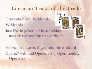Librarian Tricks of the Trade
Truncation and Wildcards
Wildcards
Just like in poker but in searching
usually replaced by an asterisk *
So once truncated, if you add the wildcard
Operat* will find Operative(s), Operation(s),
Operate(s)

 
