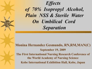 Effects  of  70%  Isopropyl  Alcohol, Plain  NSS & Sterile  Water On  Umbilical  Cord  Separation Monina Hernandez Gesmundo, RN,RM,MAN(C) September 19, 2009 The First International Nursing Research Conference of the World Academy of Nursing Science Kobe International Exhibition Hall, Kobe, Japan 