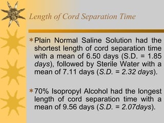Length of Cord Separation Time Plain Normal Saline Solution had the shortest length of cord separation time with a mean of 6.50 days (S.D. = 1.85  days ), followed by Sterile Water with a mean of 7.11 days ( S.D. =   2.32 days ). 70% Isopropyl Alcohol had the longest length of cord separation time with a mean of 9.56 days ( S.D. = 2.07days ).  