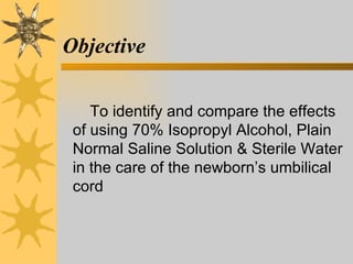 Objective To identify and compare the effects of using 70% Isopropyl Alcohol, Plain Normal Saline Solution & Sterile Water in the care of the newborn’s umbilical cord 