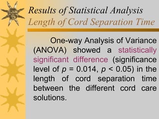 Results of Statistical Analysis Length of Cord Separation Time One-way Analysis of Variance (ANOVA) showed a  statistically significant difference  (significance level of  p  = 0.014,  p  < 0.05) in the length of cord separation time between the different cord care solutions.  