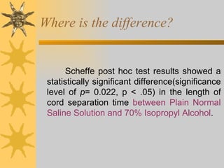 Where is the difference? Scheffe post hoc test results showed a statistically significant difference(significance level of  p = 0.022, p < .05) in the length of cord separation time  between Plain Normal Saline Solution and 70% Isopropyl Alcohol .  