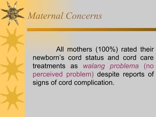 Maternal Concerns All mothers (100%) rated their newborn’s cord status and cord care treatments as  walang problema  (no perceived problem)  despite reports of signs of cord complication . 
