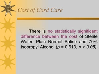 Cost of Cord Care There is  no statistically significant difference between the cost  of Sterile Water, Plain Normal Saline and 70% Isopropyl Alcohol ( p  = 0.613,  p > 0.05) .  