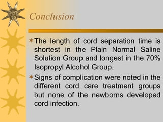 Conclusion The length of cord separation time is shortest in the Plain Normal Saline Solution Group and longest in the 70% Isopropyl Alcohol Group.  Signs of complication were noted in the different cord care treatment groups but none of the newborns developed cord infection.  