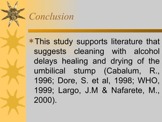 Conclusion This study supports literature that suggests cleaning with alcohol delays healing and drying of the umbilical stump (Cabalum, R., 1996; Dore, S. et al, 1998; WHO, 1999; Largo, J.M & Nafarete, M., 2000).  