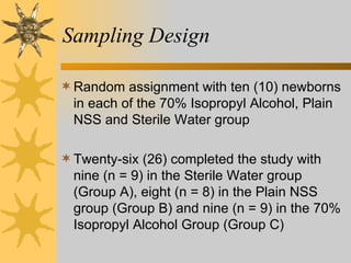 Sampling Design Random assignment with ten (10) newborns in each of the 70% Isopropyl Alcohol, Plain NSS and Sterile Water group Twenty-six (26) completed the study with nine (n = 9) in the Sterile Water group (Group A), eight (n = 8) in the Plain NSS group (Group B) and nine (n = 9) in the 70% Isopropyl Alcohol Group (Group C) 