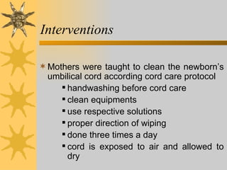 Interventions Mothers were taught to clean the newborn’s umbilical cord according cord care protocol handwashing before cord care clean equipments  use respective solutions proper direction of wiping done three times a day cord is exposed to air and allowed to dry 