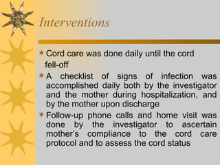 Interventions Cord care was done daily until the cord  fell-off A checklist of signs of infection was accomplished daily both by the investigator and the mother during hospitalization, and by the mother upon discharge Follow-up phone calls and home visit was done by the investigator to ascertain mother’s compliance to the cord care protocol and to assess the cord status 