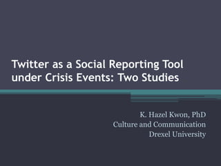 Twitter as a Social Reporting Tool
under Crisis Events: Two Studies
K. Hazel Kwon, PhD
Culture and Communication
Drexel University
 