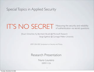 Special Topics in Applied Security



          IT’S NO SECRET                                                       Measuring the security and reliability
                                                                               of authentication via secret questions

                              {Stuart Schechter, A.J. Bernheim Brush} @ Microsoft Research
                                                        Serge Egelman @ Carnegie Mellon University


                                         2009 30th IEEE Symposium on Security and Privacy




                                          Research Presentation
                                                     Nuno Loureiro
                                                          2009/11/26

                                                                 1
Thursday, November 26, 2009
 