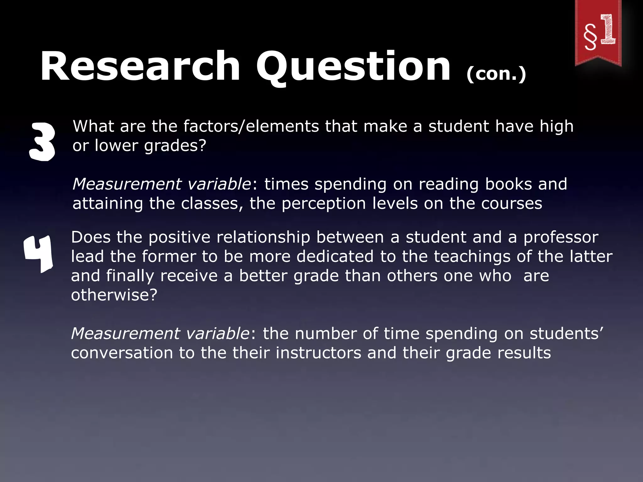 Research Question                                   (con.)



3
    What are the factors/elements that make a student have high
    or lower grades?

    Measurement variable: times spending on reading books and
    attaining the classes, the perception levels on the courses



4
    Does the positive relationship between a student and a professor
    lead the former to be more dedicated to the teachings of the latter
    and finally receive a better grade than others one who are
    otherwise?

    Measurement variable: the number of time spending on students’
    conversation to the their instructors and their grade results
 
