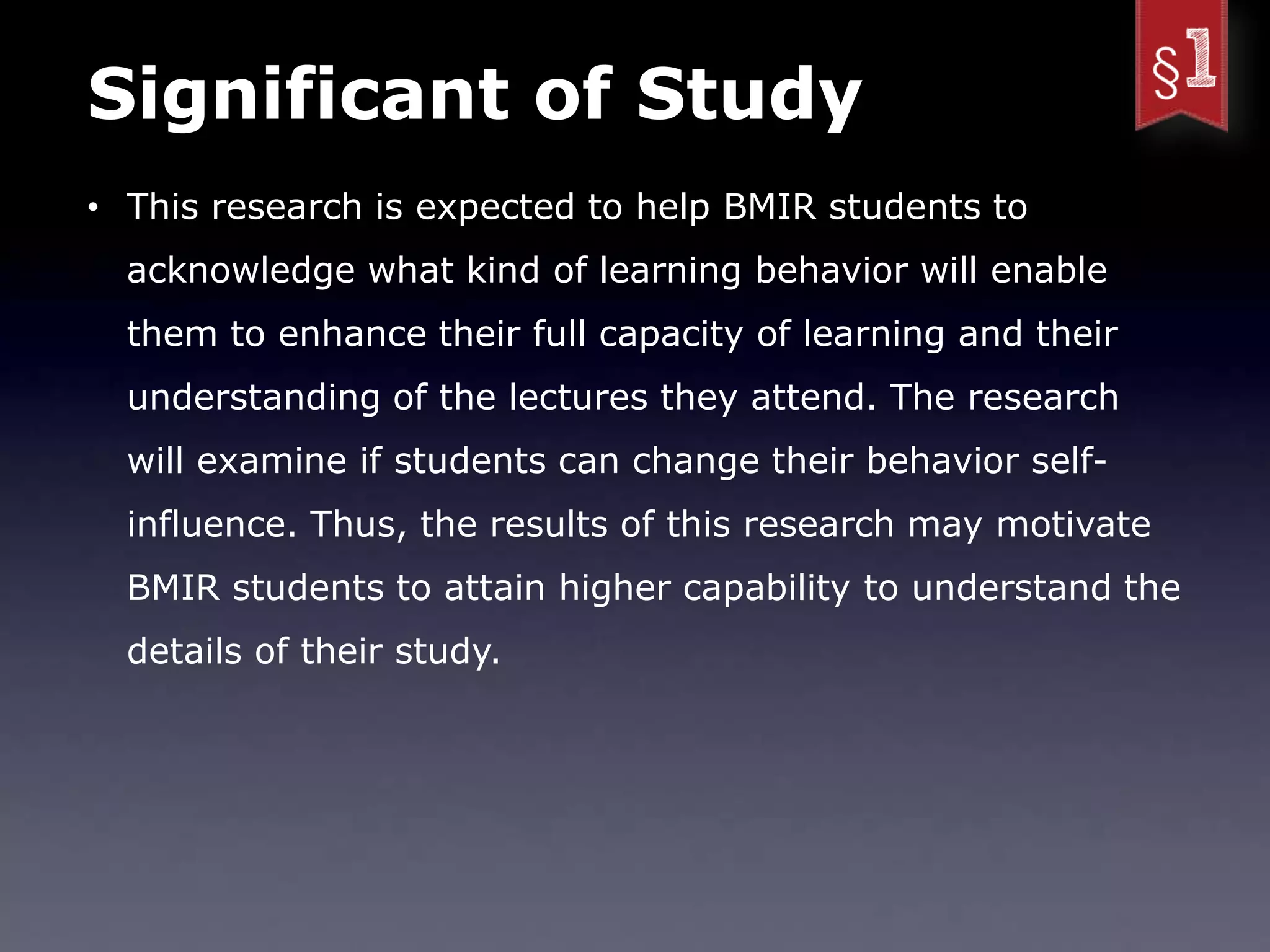 Significant of Study
• This research is expected to help BMIR students to
  acknowledge what kind of learning behavior will enable
  them to enhance their full capacity of learning and their
  understanding of the lectures they attend. The research
  will examine if students can change their behavior self-
  influence. Thus, the results of this research may motivate
  BMIR students to attain higher capability to understand the
  details of their study.
 