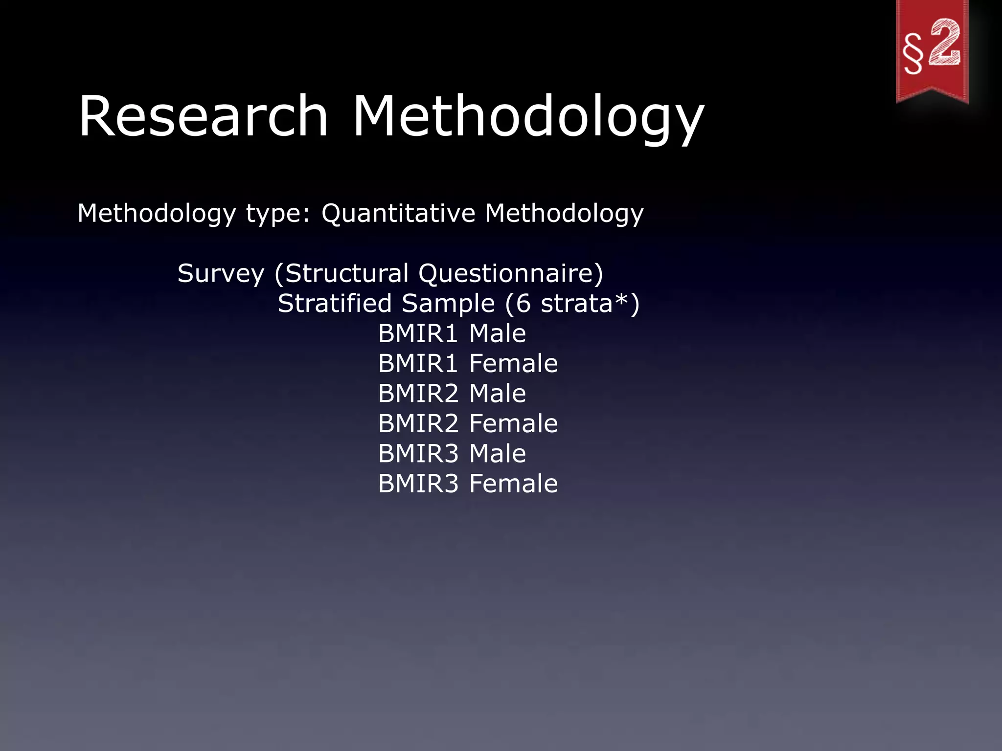 Research Methodology
Methodology type: Quantitative Methodology

       Survey (Structural Questionnaire)
              Stratified Sample (6 strata*)
                       BMIR1 Male
                       BMIR1 Female
                       BMIR2 Male
                       BMIR2 Female
                       BMIR3 Male
                       BMIR3 Female
 