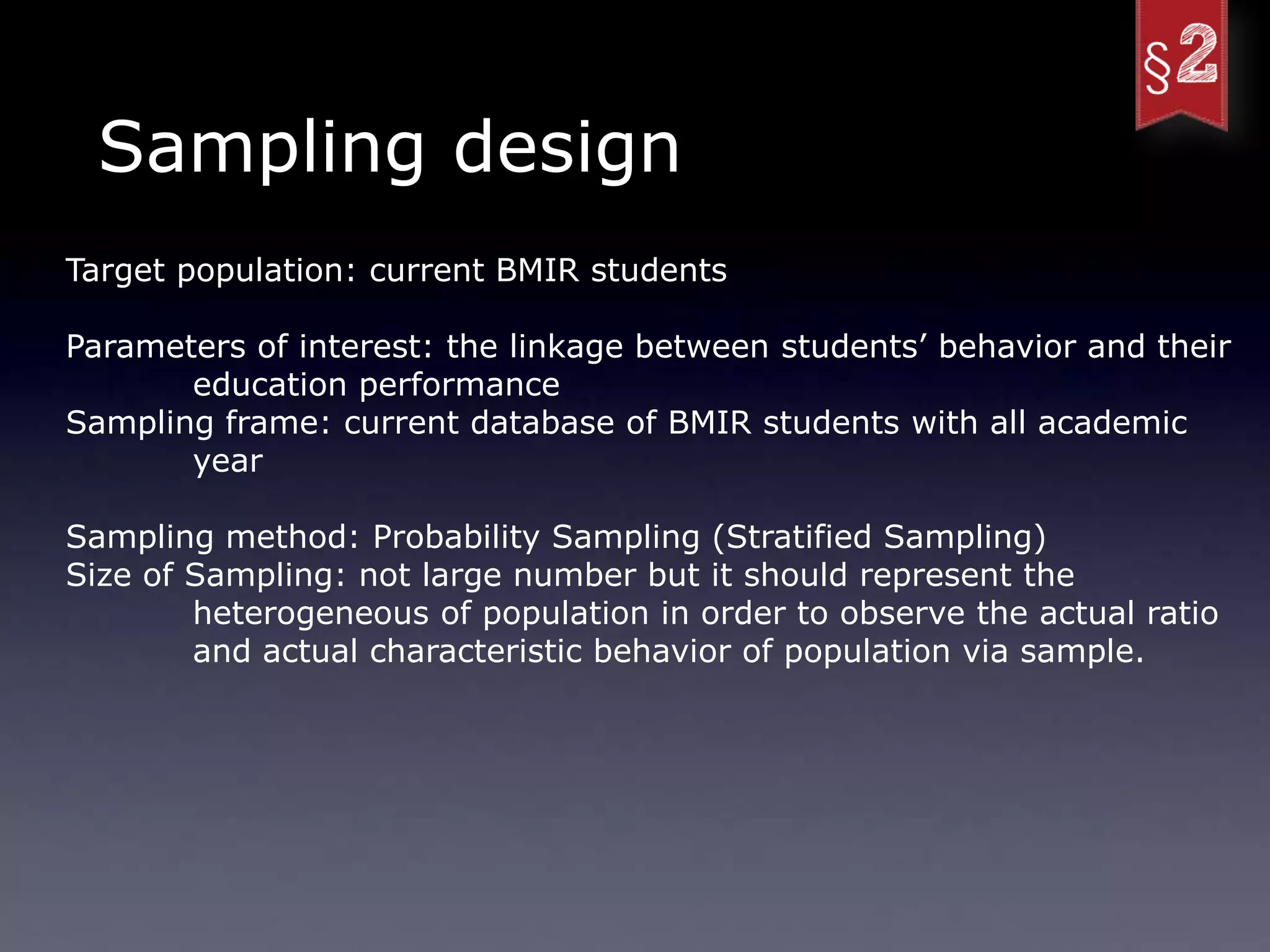 Sampling design
Target population: current BMIR students

Parameters of interest: the linkage between students’ behavior and their
       education performance
Sampling frame: current database of BMIR students with all academic
       year

Sampling method: Probability Sampling (Stratified Sampling)
Size of Sampling: not large number but it should represent the
        heterogeneous of population in order to observe the actual ratio
        and actual characteristic behavior of population via sample.
 