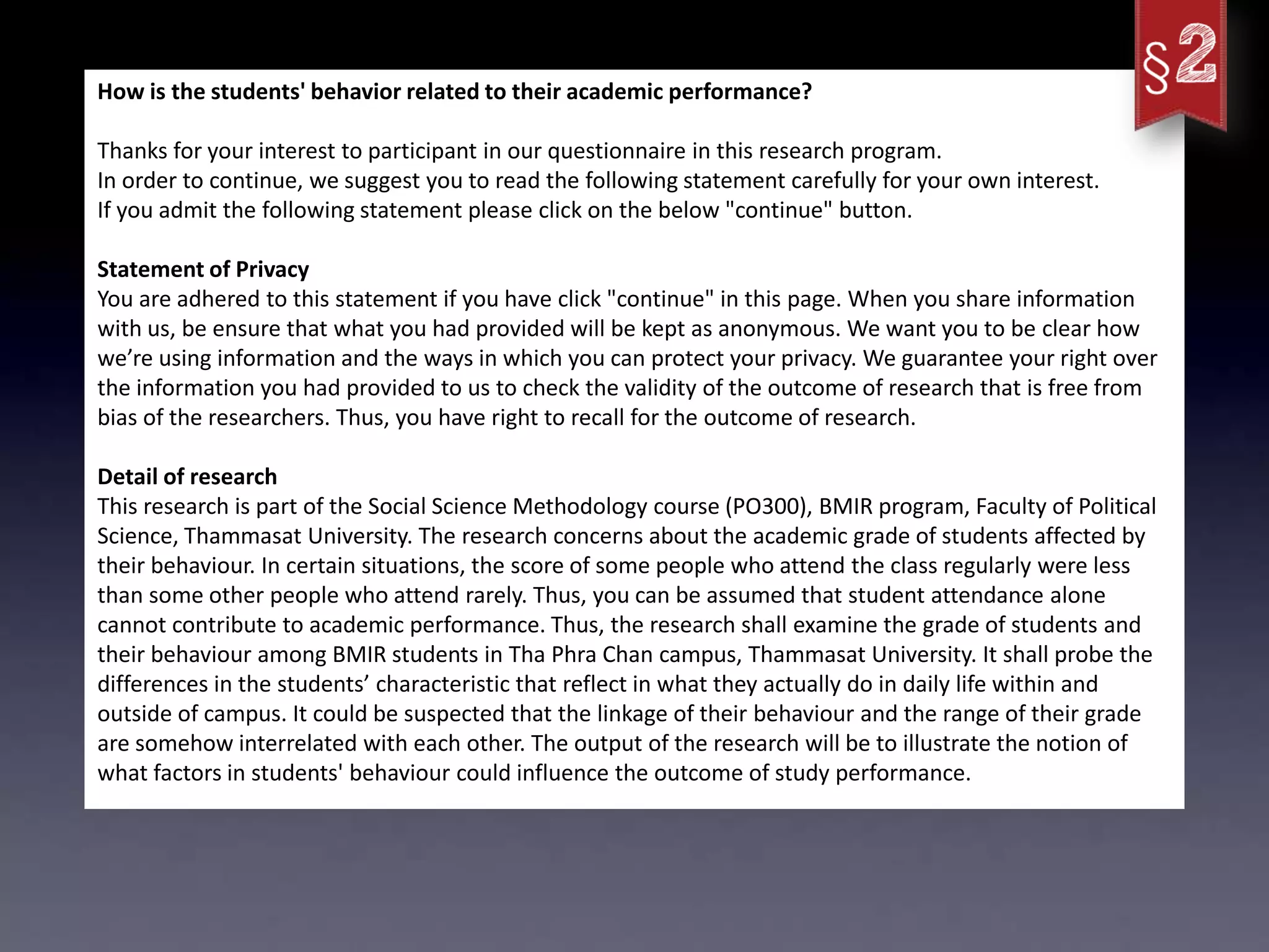 How is the students' behavior related to their academic performance?

Thanks for your interest to participant in our questionnaire in this research program.
In order to continue, we suggest you to read the following statement carefully for your own interest.
If you admit the following statement please click on the below "continue" button.

Statement of Privacy
You are adhered to this statement if you have click "continue" in this page. When you share information
with us, be ensure that what you had provided will be kept as anonymous. We want you to be clear how
we’re using information and the ways in which you can protect your privacy. We guarantee your right over
the information you had provided to us to check the validity of the outcome of research that is free from
bias of the researchers. Thus, you have right to recall for the outcome of research.

Detail of research
This research is part of the Social Science Methodology course (PO300), BMIR program, Faculty of Political
Science, Thammasat University. The research concerns about the academic grade of students affected by
their behaviour. In certain situations, the score of some people who attend the class regularly were less
than some other people who attend rarely. Thus, you can be assumed that student attendance alone
cannot contribute to academic performance. Thus, the research shall examine the grade of students and
their behaviour among BMIR students in Tha Phra Chan campus, Thammasat University. It shall probe the
differences in the students’ characteristic that reflect in what they actually do in daily life within and
outside of campus. It could be suspected that the linkage of their behaviour and the range of their grade
are somehow interrelated with each other. The output of the research will be to illustrate the notion of
what factors in students' behaviour could influence the outcome of study performance.
 