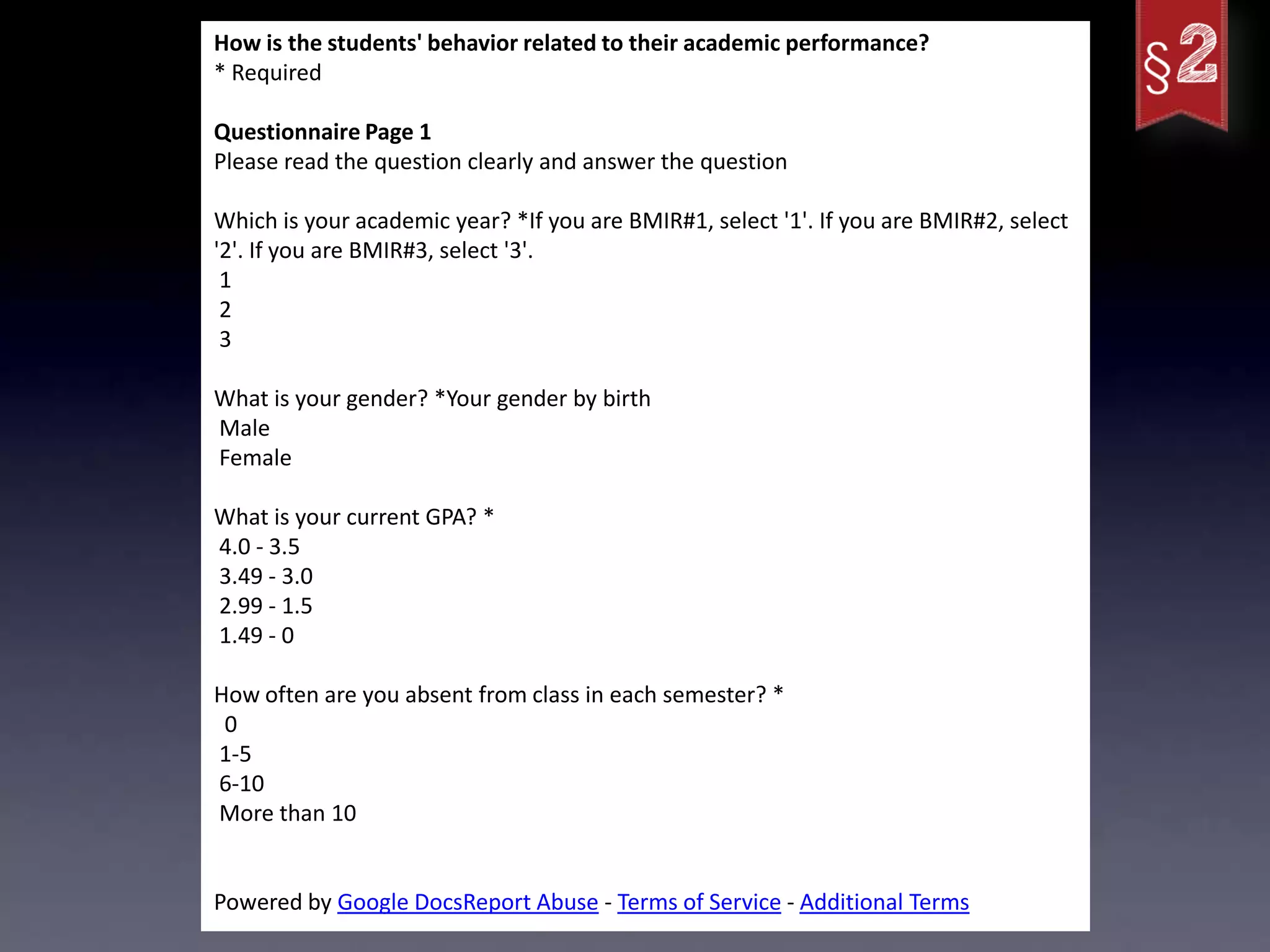 How is the students' behavior related to their academic performance?
* Required

Questionnaire Page 1
Please read the question clearly and answer the question

Which is your academic year? *If you are BMIR#1, select '1'. If you are BMIR#2, select
'2'. If you are BMIR#3, select '3'.
 1
 2
 3

What is your gender? *Your gender by birth
Male
Female

What is your current GPA? *
4.0 - 3.5
3.49 - 3.0
2.99 - 1.5
1.49 - 0

How often are you absent from class in each semester? *
 0
1-5
6-10
More than 10


Powered by Google DocsReport Abuse - Terms of Service - Additional Terms
 