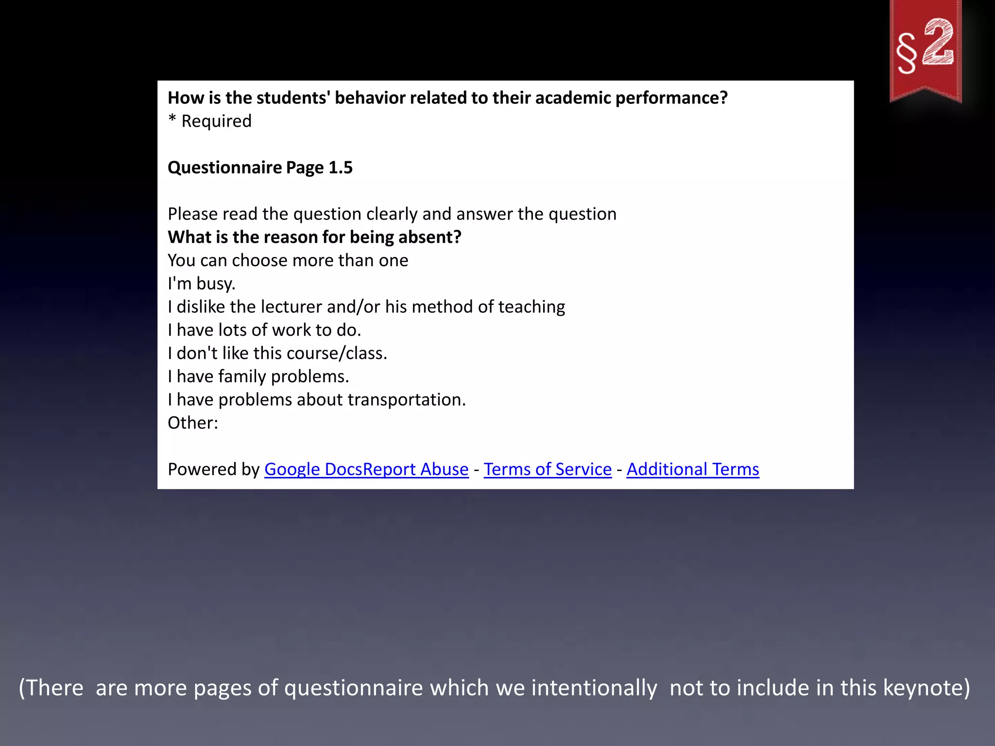 How is the students' behavior related to their academic performance?
              * Required

              Questionnaire Page 1.5

              Please read the question clearly and answer the question
              What is the reason for being absent?
              You can choose more than one
              I'm busy.
              I dislike the lecturer and/or his method of teaching
              I have lots of work to do.
              I don't like this course/class.
              I have family problems.
              I have problems about transportation.
              Other:

              Powered by Google DocsReport Abuse - Terms of Service - Additional Terms




(There are more pages of questionnaire which we intentionally not to include in this keynote)
 