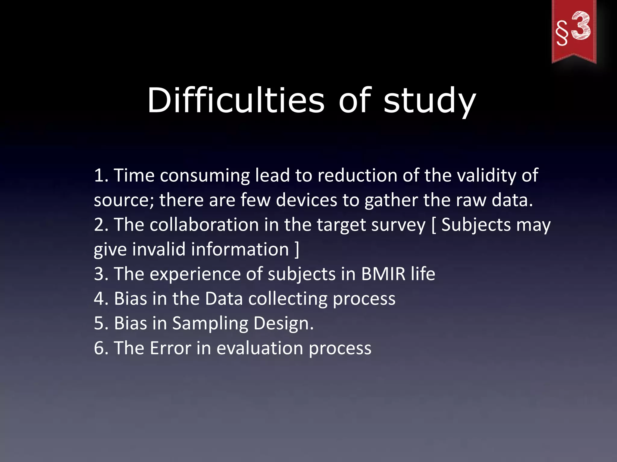 Difficulties of study

1. Time consuming lead to reduction of the validity of
source; there are few devices to gather the raw data.
2. The collaboration in the target survey [ Subjects may
give invalid information ]
3. The experience of subjects in BMIR life
4. Bias in the Data collecting process
5. Bias in Sampling Design.
6. The Error in evaluation process
 