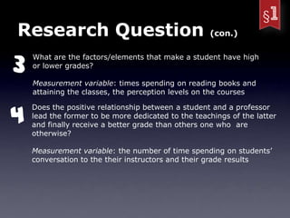 Research Question                                   (con.)



3
    What are the factors/elements that make a student have high
    or lower grades?

    Measurement variable: times spending on reading books and
    attaining the classes, the perception levels on the courses



4
    Does the positive relationship between a student and a professor
    lead the former to be more dedicated to the teachings of the latter
    and finally receive a better grade than others one who are
    otherwise?

    Measurement variable: the number of time spending on students’
    conversation to the their instructors and their grade results
 