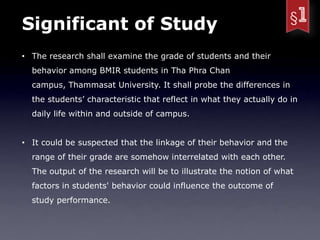 Significant of Study
• The research shall examine the grade of students and their
  behavior among BMIR students in Tha Phra Chan
  campus, Thammasat University. It shall probe the differences in
  the students’ characteristic that reflect in what they actually do in
  daily life within and outside of campus.


• It could be suspected that the linkage of their behavior and the
  range of their grade are somehow interrelated with each other.
  The output of the research will be to illustrate the notion of what
  factors in students' behavior could influence the outcome of
  study performance.
 