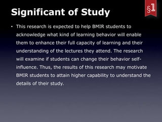 Significant of Study
• This research is expected to help BMIR students to
  acknowledge what kind of learning behavior will enable
  them to enhance their full capacity of learning and their
  understanding of the lectures they attend. The research
  will examine if students can change their behavior self-
  influence. Thus, the results of this research may motivate
  BMIR students to attain higher capability to understand the
  details of their study.
 
