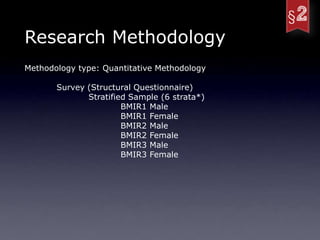Research Methodology
Methodology type: Quantitative Methodology

       Survey (Structural Questionnaire)
              Stratified Sample (6 strata*)
                       BMIR1 Male
                       BMIR1 Female
                       BMIR2 Male
                       BMIR2 Female
                       BMIR3 Male
                       BMIR3 Female
 