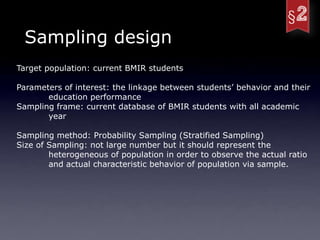 Sampling design
Target population: current BMIR students

Parameters of interest: the linkage between students’ behavior and their
       education performance
Sampling frame: current database of BMIR students with all academic
       year

Sampling method: Probability Sampling (Stratified Sampling)
Size of Sampling: not large number but it should represent the
        heterogeneous of population in order to observe the actual ratio
        and actual characteristic behavior of population via sample.
 